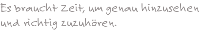 Es braucht Zeit, um genau hinzusehen und richtig zuzuhören. 